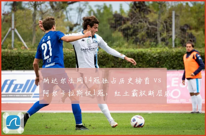 纳达尔法网14冠独占历史榜首 vs 阿尔卡拉斯仅1冠，红土霸权断层威胁日益显现